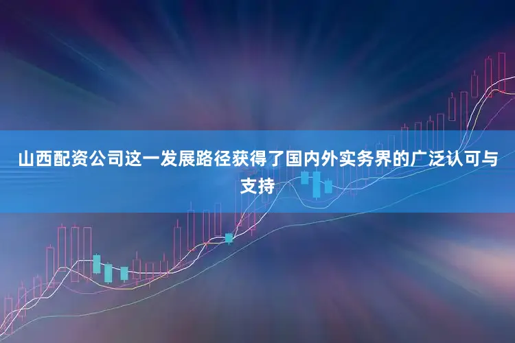山西配资公司这一发展路径获得了国内外实务界的广泛认可与支持