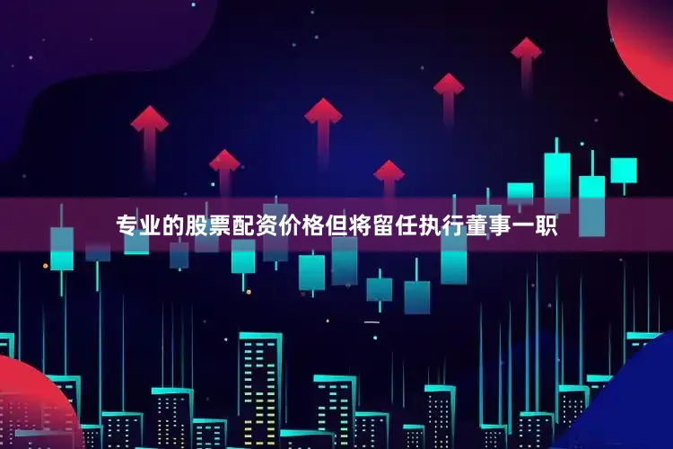 专业的股票配资价格但将留任执行董事一职
