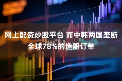 网上配资炒股平台 而中韩两国垄断全球78%的造船订单